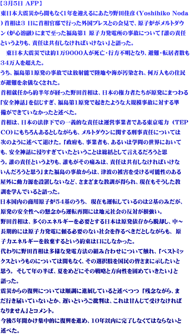 【3月5日 AFP】 東日本大震災から間もなく1年を迎えるにあたり野田佳彦（Yoshihiko Noda ）首相は3 日に首相官邸で行った外国プレスとの会見で、原子炉がメルトダウ ン（炉心溶融）にまで至った福島第1 原子力発電所の事故について「誰の責任 というよりも、責任は共有しなければいけない」と語った。 　東日本大震災では約1万9000人が死亡・行方不明となり、避難・転居者数も 34万人を超えた。  うち、福島第1原発の事故では放射能で陸地や海が汚染され、何万人もの住民 が避難を余儀なくされた。 首相就任から約半年が経った野田首相は、日本の権力者たちが原発にまつわる 「安全神話」を信じすぎ、福島第1原発で起きたような大規模事故に対する準 備ができていなかったと述べた。 首相は、日本の法律下での一義的な責任は運営事業者である東京電力 （TEP CO）にもちろんあるとしながらも、メルトダウンに関する刑事責任については 次のように述べて退けた。「政府も、事業者も、あるいは学問の世界において も、安全神話に浸りすぎていたということは総括として言えるだろうと思 う。誰の責任というよりも、誰もがその痛みは、責任は共有しなければいけな いんだろうと思う」また福島の事故からは、津波の被害を受ける可能性のある 屋外に動力源を設置しないなど、さまざまな教訓が得られ、現在もそうした教 訓を学んでいると語った。 日本国内の商用原子炉54基のうち、 現在も運転しているのは2基のみだが、 原発の安全性への懸念から運転再開には地元社会の反対が根強い。 野田首相は、多くのエネルギーを必要とする日本は原発依存から脱却し、中～ 長期的には原子力発電に頼る必要のない社会を作るべきだとしながらも、 原 子力エネルギーを放棄するという約束は口にしなかった。 代わりに野田首相は多様な発電方法の組み合わせについて触れ、「ベストミッ クスというものについては間もなく、その選択肢を国民の皆さまに示したいと 思う。 そして年の半ば、夏をめどにその戦略と方向性を固めていきたい」と 語った。 震災からの復興については順調に進展していると述べつつ 「残念ながら、ま だ行き届いていないとか、遅いというご批判は、これは甘んじて受けなければ なりません」とコメント。 今後5年間かけ集中的に復興を進め、10年以内に完了しなくてはならないと 述べた。